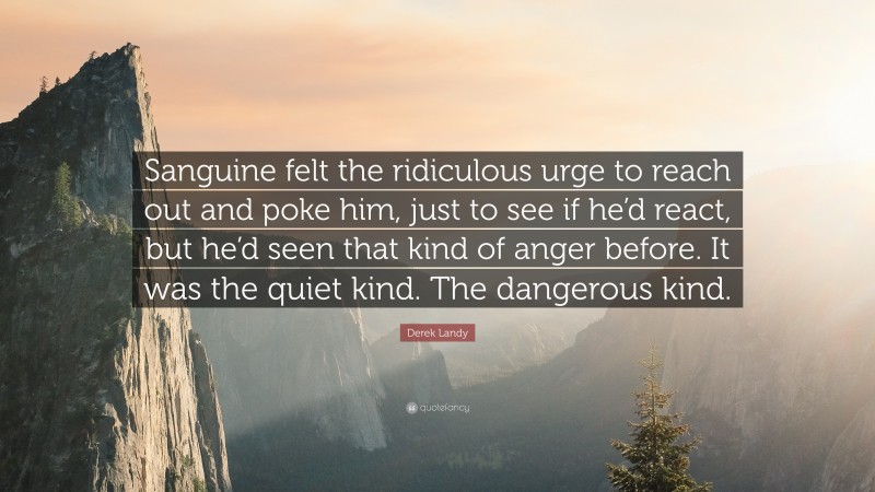 Derek Landy Quote: “Sanguine felt the ridiculous urge to reach out and poke him, just to see if he’d react, but he’d seen that kind of anger before. It was the quiet kind. The dangerous kind.”