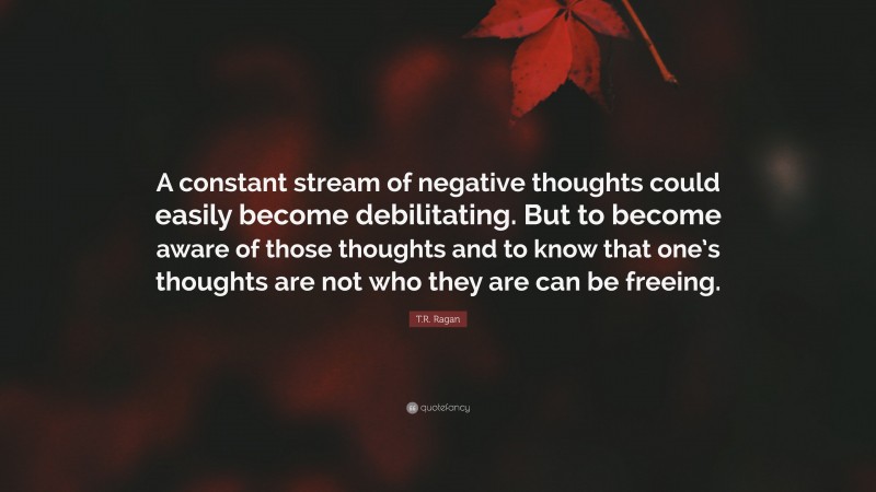 T.R. Ragan Quote: “A constant stream of negative thoughts could easily become debilitating. But to become aware of those thoughts and to know that one’s thoughts are not who they are can be freeing.”