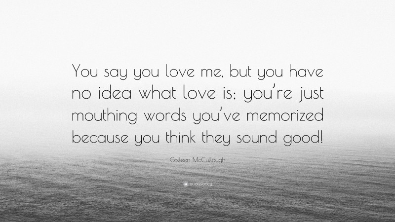 Colleen McCullough Quote: “You say you love me, but you have no idea what love is; you’re just mouthing words you’ve memorized because you think they sound good!”