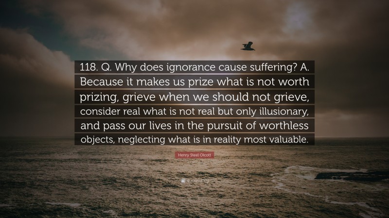 Henry Steel Olcott Quote: “118. Q. Why does ignorance cause suffering? A. Because it makes us prize what is not worth prizing, grieve when we should not grieve, consider real what is not real but only illusionary, and pass our lives in the pursuit of worthless objects, neglecting what is in reality most valuable.”