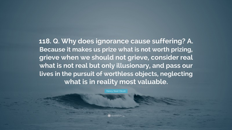 Henry Steel Olcott Quote: “118. Q. Why does ignorance cause suffering? A. Because it makes us prize what is not worth prizing, grieve when we should not grieve, consider real what is not real but only illusionary, and pass our lives in the pursuit of worthless objects, neglecting what is in reality most valuable.”
