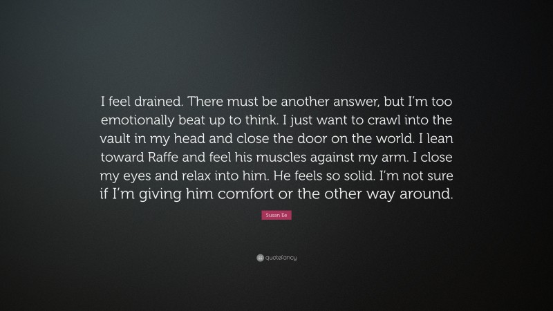 Susan Ee Quote: “I feel drained. There must be another answer, but I’m too emotionally beat up to think. I just want to crawl into the vault in my head and close the door on the world. I lean toward Raffe and feel his muscles against my arm. I close my eyes and relax into him. He feels so solid. I’m not sure if I’m giving him comfort or the other way around.”