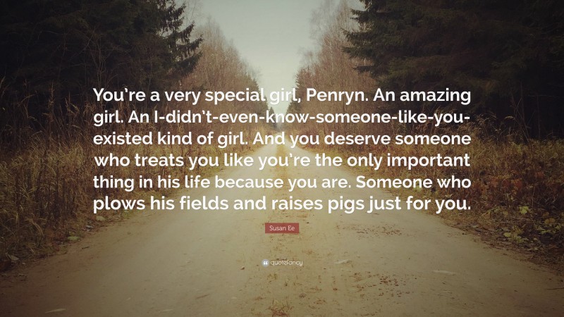 Susan Ee Quote: “You’re a very special girl, Penryn. An amazing girl. An I-didn’t-even-know-someone-like-you-existed kind of girl. And you deserve someone who treats you like you’re the only important thing in his life because you are. Someone who plows his fields and raises pigs just for you.”