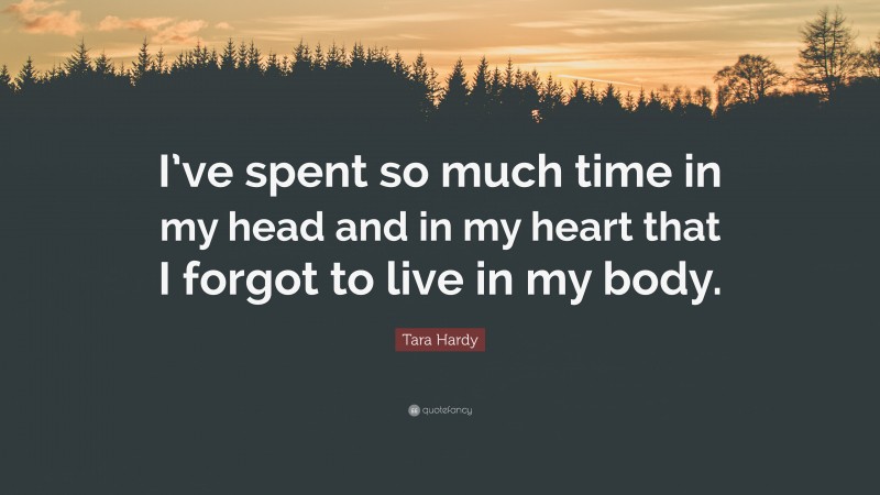Tara Hardy Quote: “I’ve spent so much time in my head and in my heart that I forgot to live in my body.”