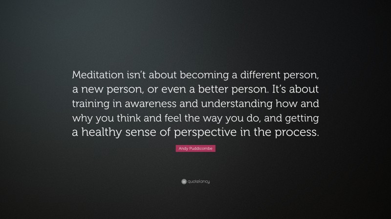 Andy Puddicombe Quote: “Meditation isn’t about becoming a different person, a new person, or even a better person. It’s about training in awareness and understanding how and why you think and feel the way you do, and getting a healthy sense of perspective in the process.”