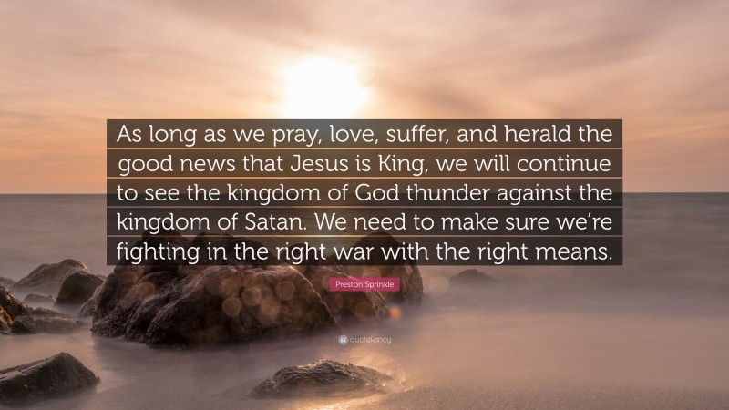 Preston Sprinkle Quote: “As long as we pray, love, suffer, and herald the good news that Jesus is King, we will continue to see the kingdom of God thunder against the kingdom of Satan. We need to make sure we’re fighting in the right war with the right means.”