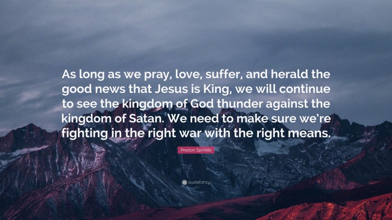 Preston Sprinkle Quote: “As long as we pray, love, suffer, and herald the good news that Jesus is King, we will continue to see the kingdom of God thunder against the kingdom of Satan. We need to make sure we’re fighting in the right war with the right means.”