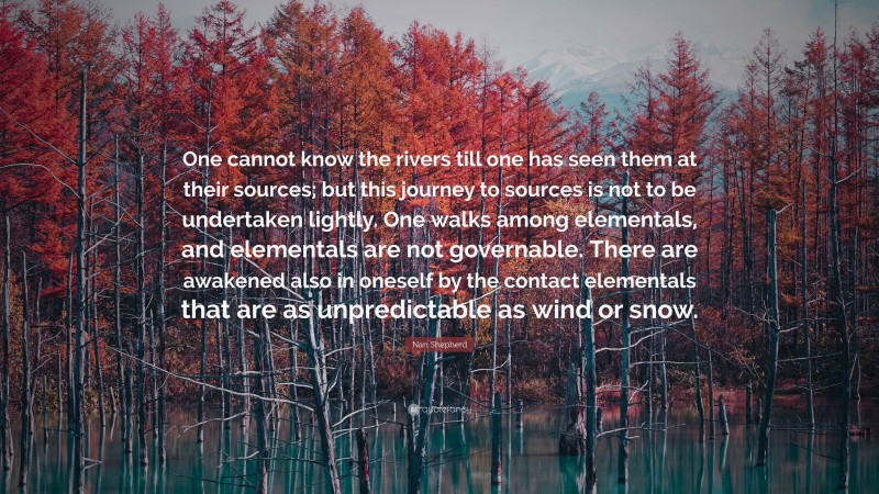 Nan Shepherd Quote: “One cannot know the rivers till one has seen them at their sources; but this journey to sources is not to be undertaken lightly. One walks among elementals, and elementals are not governable. There are awakened also in oneself by the contact elementals that are as unpredictable as wind or snow.”