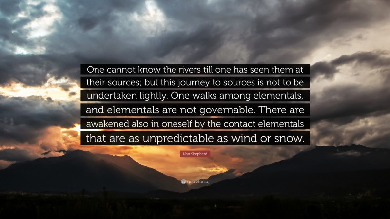 Nan Shepherd Quote: “One cannot know the rivers till one has seen them at their sources; but this journey to sources is not to be undertaken lightly. One walks among elementals, and elementals are not governable. There are awakened also in oneself by the contact elementals that are as unpredictable as wind or snow.”