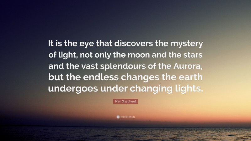 Nan Shepherd Quote: “It is the eye that discovers the mystery of light, not only the moon and the stars and the vast splendours of the Aurora, but the endless changes the earth undergoes under changing lights.”