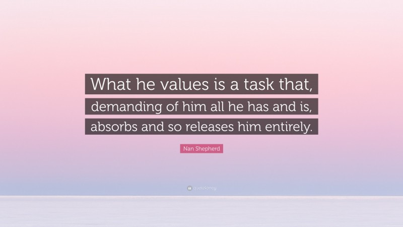 Nan Shepherd Quote: “What he values is a task that, demanding of him all he has and is, absorbs and so releases him entirely.”