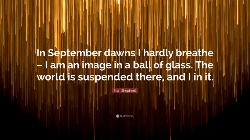 Nan Shepherd Quote: “In September dawns I hardly breathe – I am an image in a ball of glass. The world is suspended there, and I in it.”