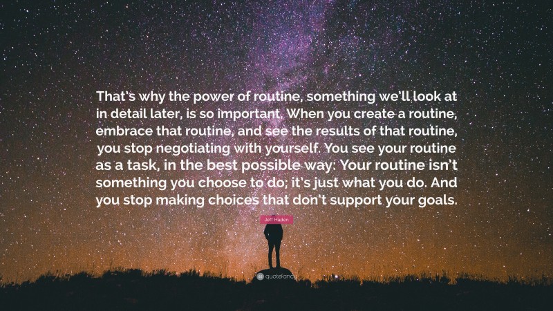 Jeff Haden Quote: “That’s why the power of routine, something we’ll look at in detail later, is so important. When you create a routine, embrace that routine, and see the results of that routine, you stop negotiating with yourself. You see your routine as a task, in the best possible way: Your routine isn’t something you choose to do; it’s just what you do. And you stop making choices that don’t support your goals.”
