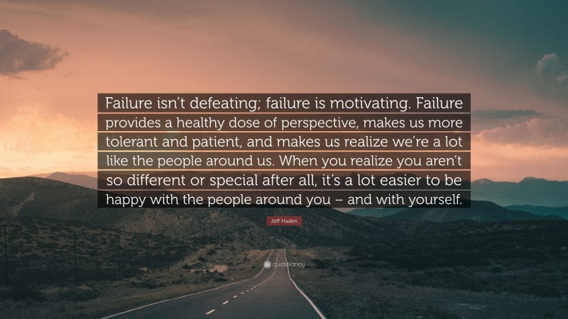 Jeff Haden Quote: “Failure isn’t defeating; failure is motivating. Failure provides a healthy dose of perspective, makes us more tolerant and patient, and makes us realize we’re a lot like the people around us. When you realize you aren’t so different or special after all, it’s a lot easier to be happy with the people around you – and with yourself.”