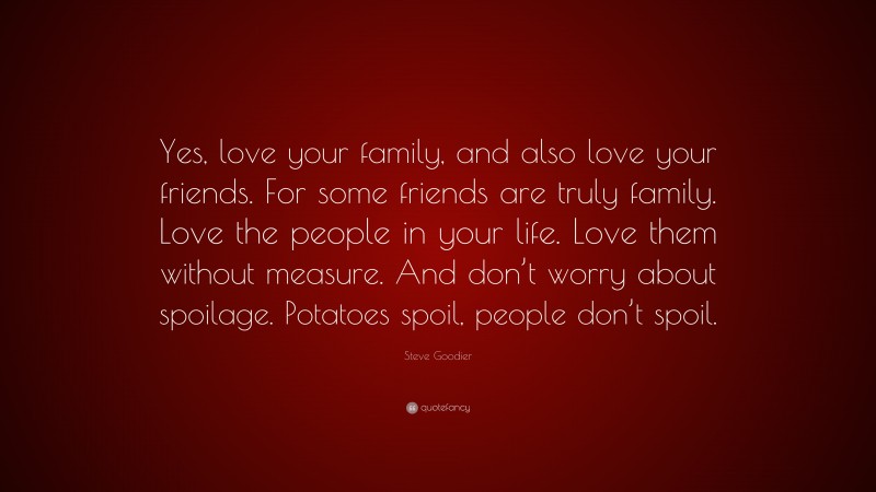 Steve Goodier Quote: “Yes, love your family, and also love your friends. For some friends are truly family. Love the people in your life. Love them without measure. And don’t worry about spoilage. Potatoes spoil, people don’t spoil.”
