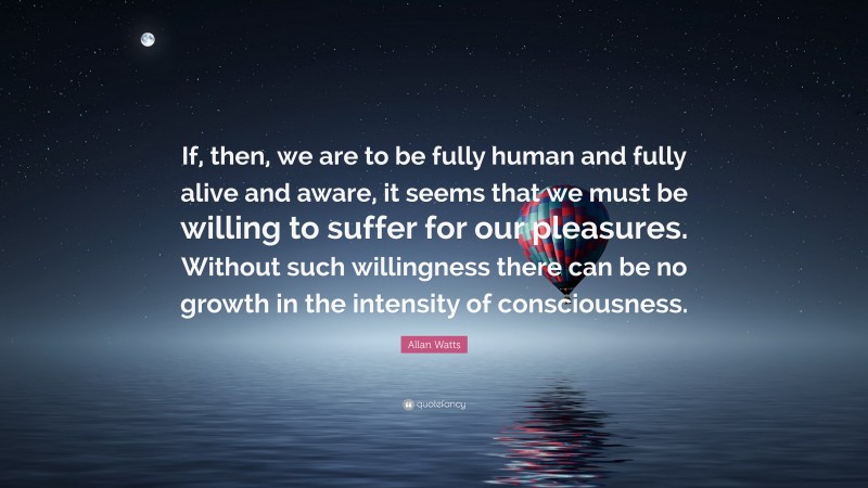 Allan Watts Quote: “If, then, we are to be fully human and fully alive and aware, it seems that we must be willing to suffer for our pleasures. Without such willingness there can be no growth in the intensity of consciousness.”