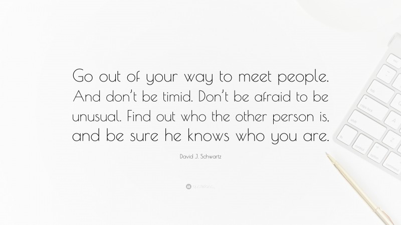 David J. Schwartz Quote: “Go out of your way to meet people. And don’t be timid. Don’t be afraid to be unusual. Find out who the other person is, and be sure he knows who you are.”