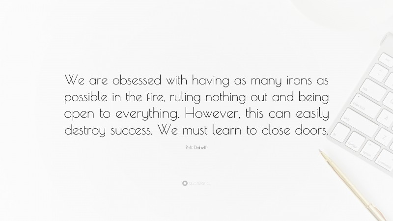Rolf Dobelli Quote: “We are obsessed with having as many irons as possible in the fire, ruling nothing out and being open to everything. However, this can easily destroy success. We must learn to close doors.”