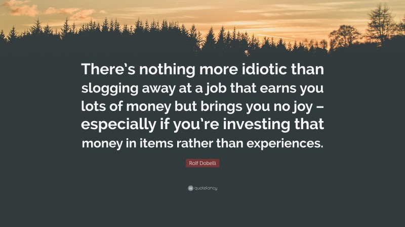 Rolf Dobelli Quote: “There’s nothing more idiotic than slogging away at a job that earns you lots of money but brings you no joy – especially if you’re investing that money in items rather than experiences.”