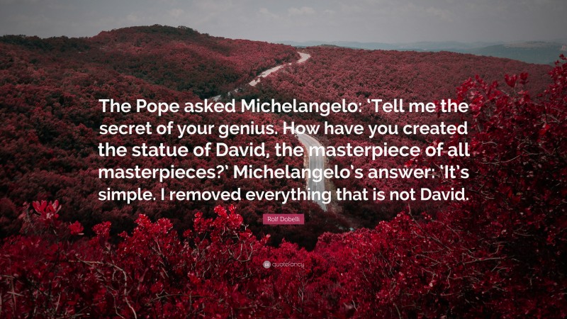 Rolf Dobelli Quote: “The Pope asked Michelangelo: ‘Tell me the secret of your genius. How have you created the statue of David, the masterpiece of all masterpieces?’ Michelangelo’s answer: ‘It’s simple. I removed everything that is not David.”