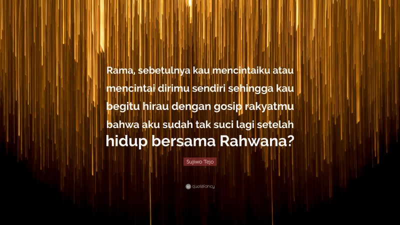 Sujiwo Tejo Quote: “Rama, sebetulnya kau mencintaiku atau mencintai dirimu sendiri sehingga kau begitu hirau dengan gosip rakyatmu bahwa aku sudah tak suci lagi setelah hidup bersama Rahwana?”