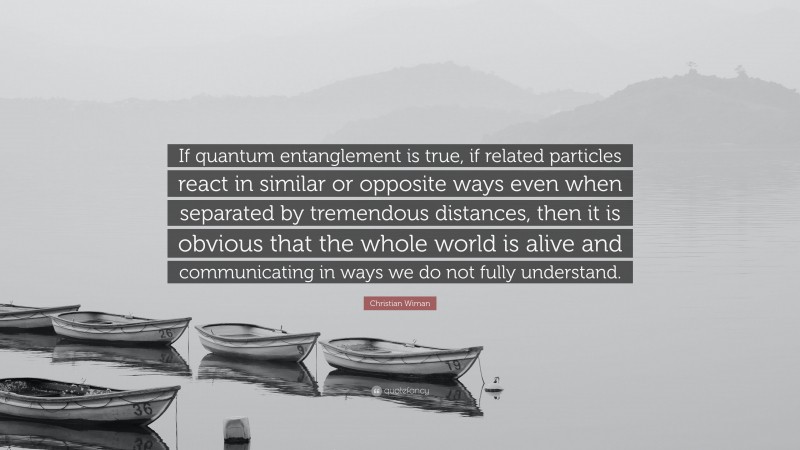 Christian Wiman Quote: “If quantum entanglement is true, if related particles react in similar or opposite ways even when separated by tremendous distances, then it is obvious that the whole world is alive and communicating in ways we do not fully understand.”