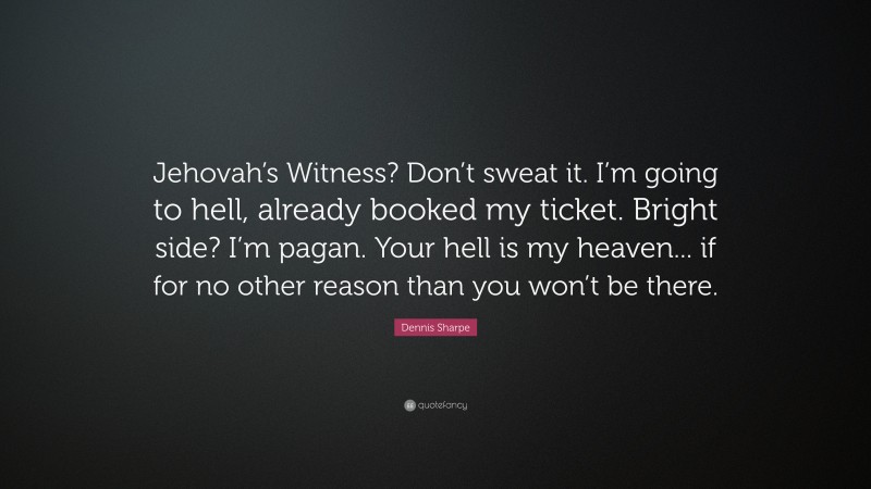 Dennis Sharpe Quote: “Jehovah’s Witness? Don’t sweat it. I’m going to hell, already booked my ticket. Bright side? I’m pagan. Your hell is my heaven... if for no other reason than you won’t be there.”
