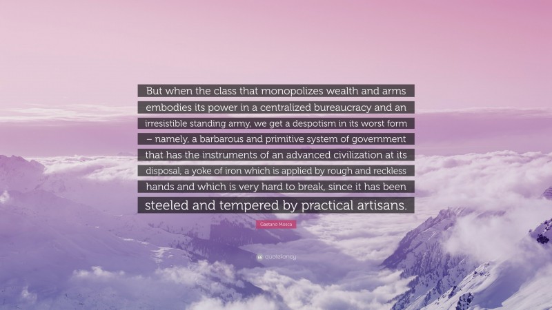 Gaetano Mosca Quote: “But when the class that monopolizes wealth and arms embodies its power in a centralized bureaucracy and an irresistible standing army, we get a despotism in its worst form – namely, a barbarous and primitive system of government that has the instruments of an advanced civilization at its disposal, a yoke of iron which is applied by rough and reckless hands and which is very hard to break, since it has been steeled and tempered by practical artisans.”