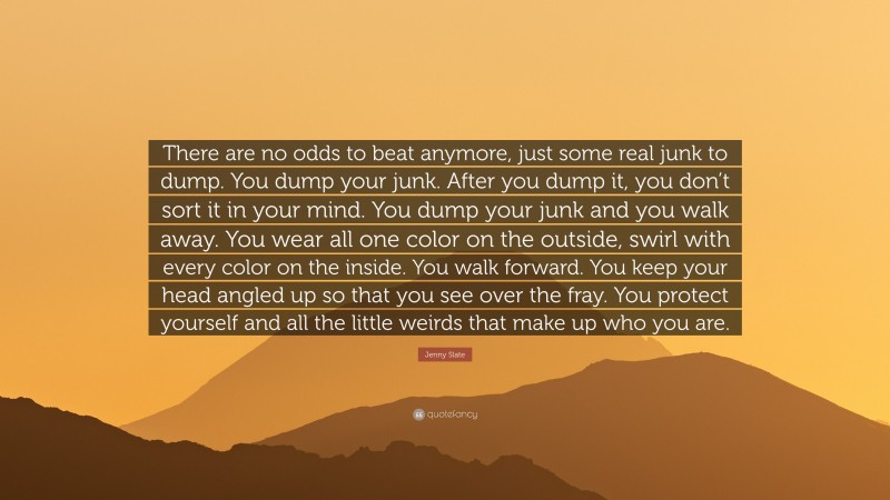 Jenny Slate Quote: “There are no odds to beat anymore, just some real junk to dump. You dump your junk. After you dump it, you don’t sort it in your mind. You dump your junk and you walk away. You wear all one color on the outside, swirl with every color on the inside. You walk forward. You keep your head angled up so that you see over the fray. You protect yourself and all the little weirds that make up who you are.”