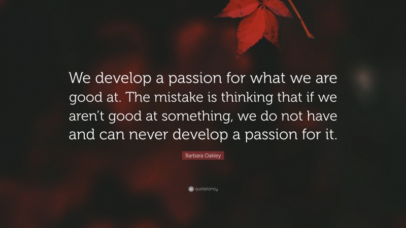 Barbara Oakley Quote: “We develop a passion for what we are good at. The mistake is thinking that if we aren’t good at something, we do not have and can never develop a passion for it.”