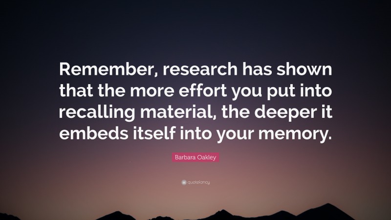 Barbara Oakley Quote: “Remember, research has shown that the more effort you put into recalling material, the deeper it embeds itself into your memory.”