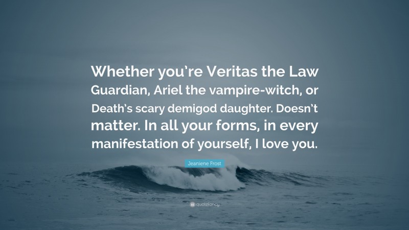 Jeaniene Frost Quote: “Whether you’re Veritas the Law Guardian, Ariel the vampire-witch, or Death’s scary demigod daughter. Doesn’t matter. In all your forms, in every manifestation of yourself, I love you.”