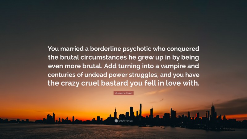 Jeaniene Frost Quote: “You married a borderline psychotic who conquered the brutal circumstances he grew up in by being even more brutal. Add turning into a vampire and centuries of undead power struggles, and you have the crazy cruel bastard you fell in love with.”