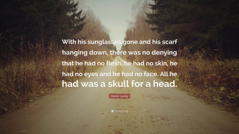 Derek Landy Quote: “With his sunglasses gone and his scarf hanging down, there was no denying that he had no flesh, he had no skin, he had no eyes and he had no face. All he had was a skull for a head.”