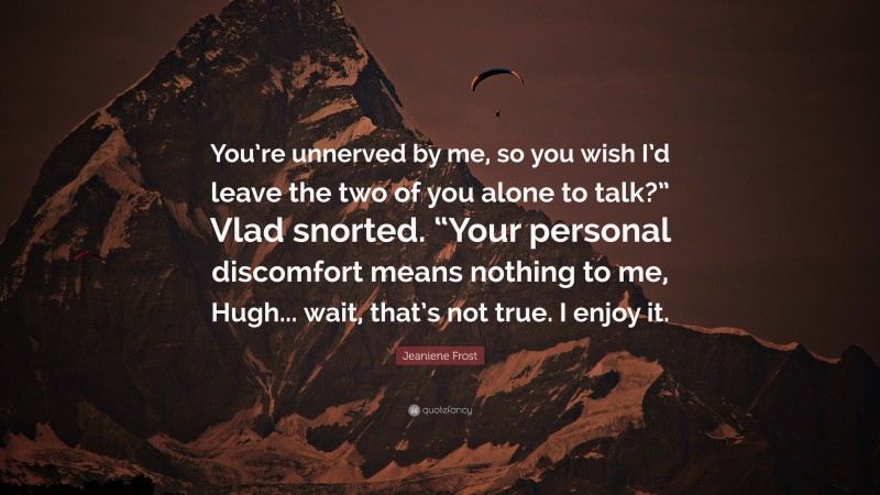 Jeaniene Frost Quote: “You’re unnerved by me, so you wish I’d leave the two of you alone to talk?” Vlad snorted. “Your personal discomfort means nothing to me, Hugh... wait, that’s not true. I enjoy it.”