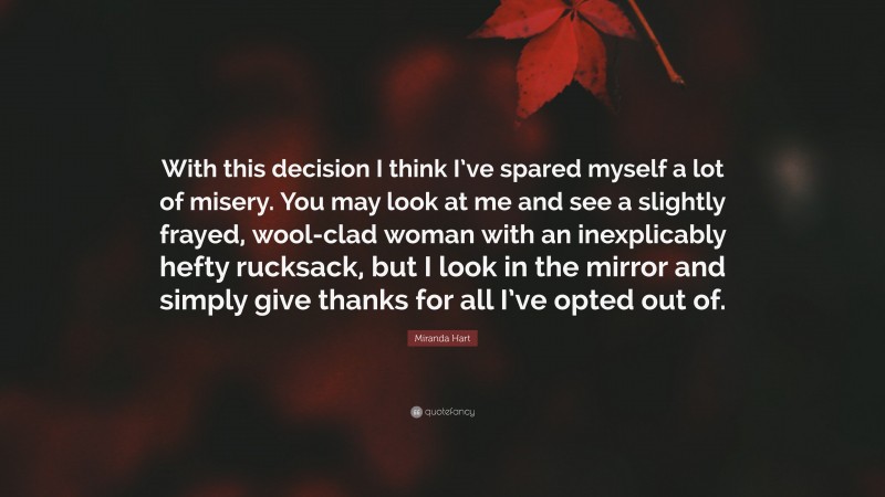 Miranda Hart Quote: “With this decision I think I’ve spared myself a lot of misery. You may look at me and see a slightly frayed, wool-clad woman with an inexplicably hefty rucksack, but I look in the mirror and simply give thanks for all I’ve opted out of.”