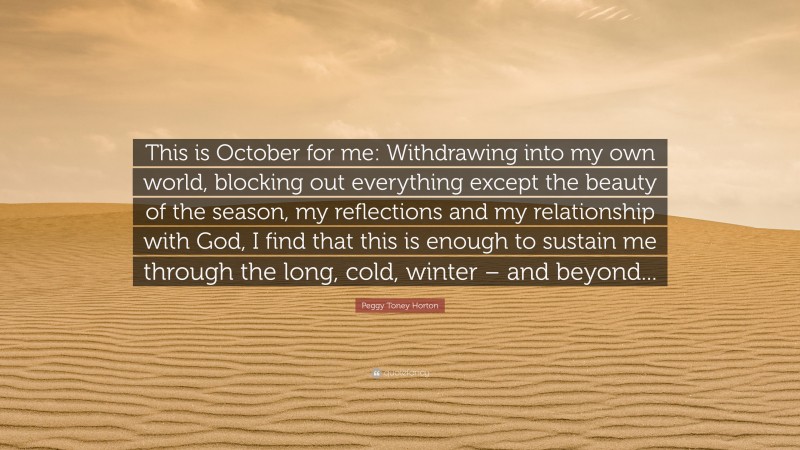 Peggy Toney Horton Quote: “This is October for me: Withdrawing into my own world, blocking out everything except the beauty of the season, my reflections and my relationship with God, I find that this is enough to sustain me through the long, cold, winter – and beyond...”