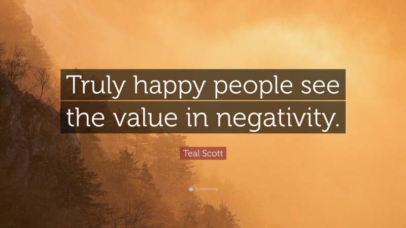 Teal Scott Quote: “Truly happy people see the value in negativity.”