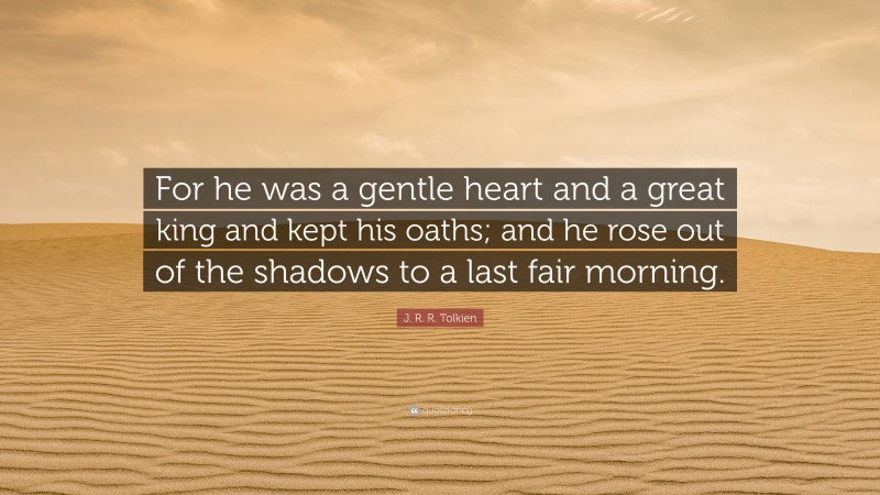 J. R. R. Tolkien Quote: “For he was a gentle heart and a great king and kept his oaths; and he rose out of the shadows to a last fair morning.”