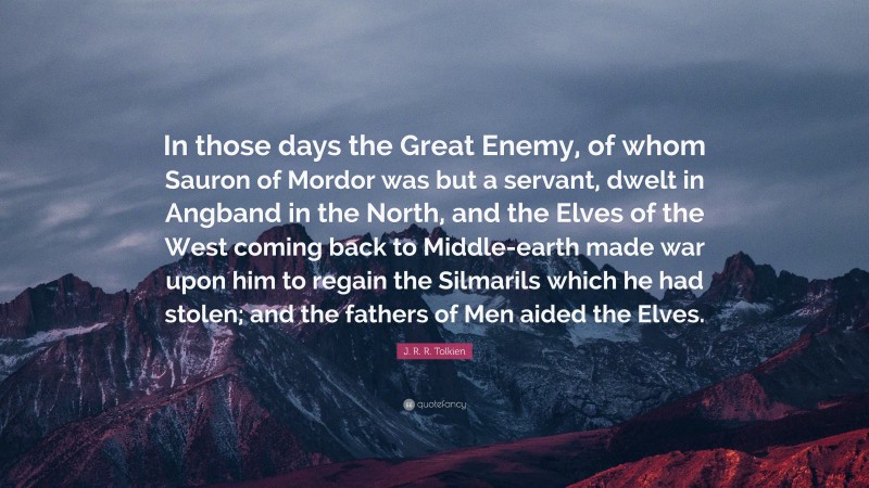 J. R. R. Tolkien Quote: “In those days the Great Enemy, of whom Sauron of Mordor was but a servant, dwelt in Angband in the North, and the Elves of the West coming back to Middle-earth made war upon him to regain the Silmarils which he had stolen; and the fathers of Men aided the Elves.”