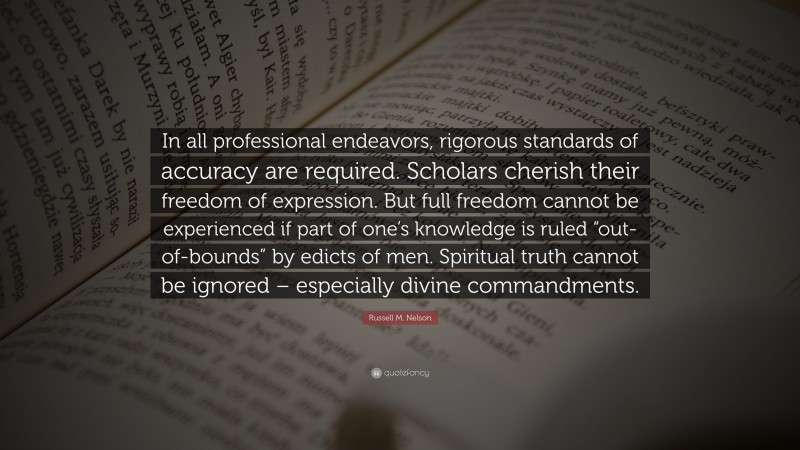 Russell M. Nelson Quote: “In all professional endeavors, rigorous standards of accuracy are required. Scholars cherish their freedom of expression. But full freedom cannot be experienced if part of one’s knowledge is ruled “out-of-bounds” by edicts of men. Spiritual truth cannot be ignored – especially divine commandments.”