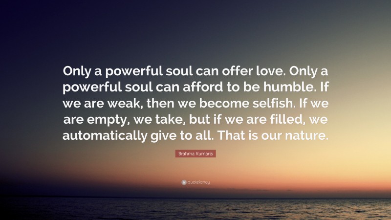 Brahma Kumaris Quote: “Only a powerful soul can offer love. Only a powerful soul can afford to be humble. If we are weak, then we become selfish. If we are empty, we take, but if we are filled, we automatically give to all. That is our nature.”