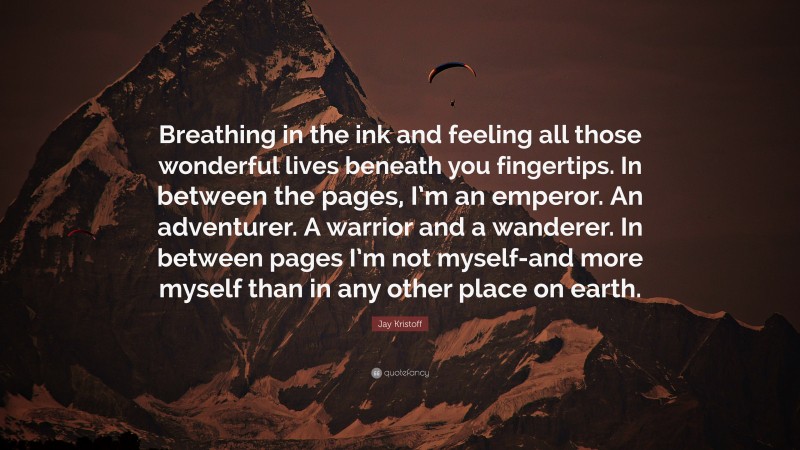 Jay Kristoff Quote: “Breathing in the ink and feeling all those wonderful lives beneath you fingertips. In between the pages, I’m an emperor. An adventurer. A warrior and a wanderer. In between pages I’m not myself-and more myself than in any other place on earth.”