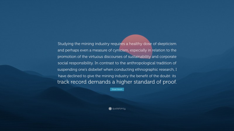 Stuart Kirsch Quote: “Studying the mining industry requires a healthy dose of skepticism and perhaps even a measure of cynicism, especially in relation to the promotion of the virtuous discourses of sustainability and corporate social responsibility. In contrast to the anthropological tradition of suspending one’s disbelief when conducting ethnographic research, I have declined to give the mining industry the benefit of the doubt: its track record demands a higher standard of proof.”