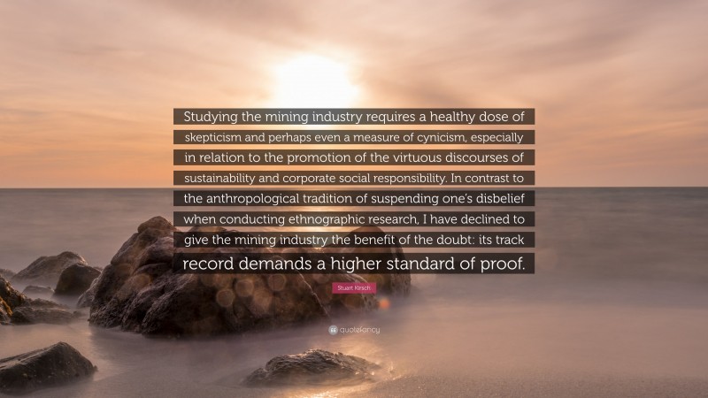 Stuart Kirsch Quote: “Studying the mining industry requires a healthy dose of skepticism and perhaps even a measure of cynicism, especially in relation to the promotion of the virtuous discourses of sustainability and corporate social responsibility. In contrast to the anthropological tradition of suspending one’s disbelief when conducting ethnographic research, I have declined to give the mining industry the benefit of the doubt: its track record demands a higher standard of proof.”