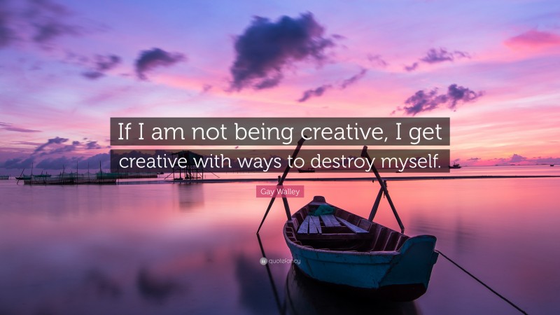Gay Walley Quote: “If I am not being creative, I get creative with ways to destroy myself.”