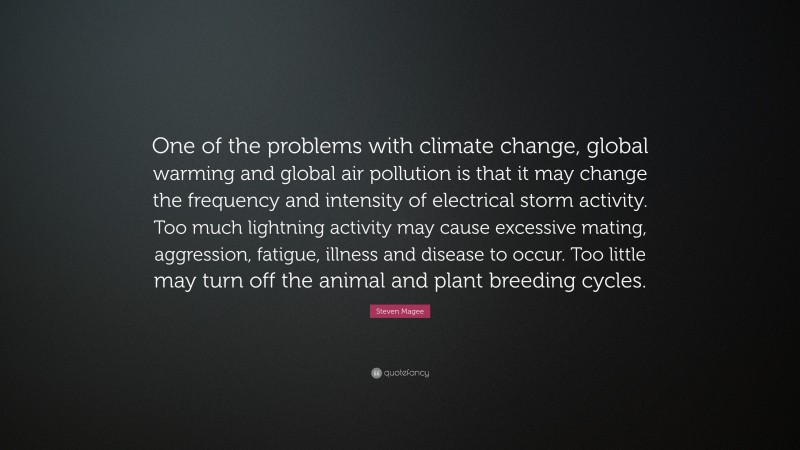 Steven Magee Quote: “One of the problems with climate change, global warming and global air pollution is that it may change the frequency and intensity of electrical storm activity. Too much lightning activity may cause excessive mating, aggression, fatigue, illness and disease to occur. Too little may turn off the animal and plant breeding cycles.”