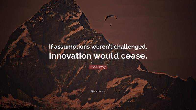Todd Henry Quote: “If assumptions weren’t challenged, innovation would cease.”