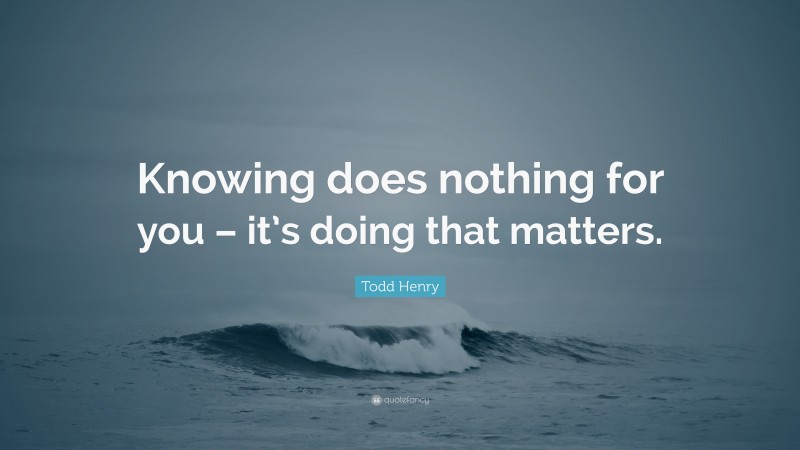 Todd Henry Quote: “Knowing does nothing for you – it’s doing that matters.”