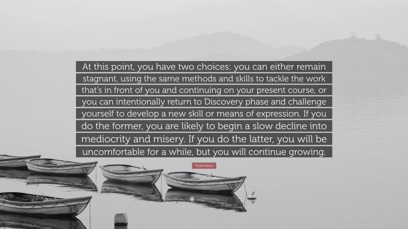 Todd Henry Quote: “At this point, you have two choices: you can either remain stagnant, using the same methods and skills to tackle the work that’s in front of you and continuing on your present course, or you can intentionally return to Discovery phase and challenge yourself to develop a new skill or means of expression. If you do the former, you are likely to begin a slow decline into mediocrity and misery. If you do the latter, you will be uncomfortable for a while, but you will continue growing.”